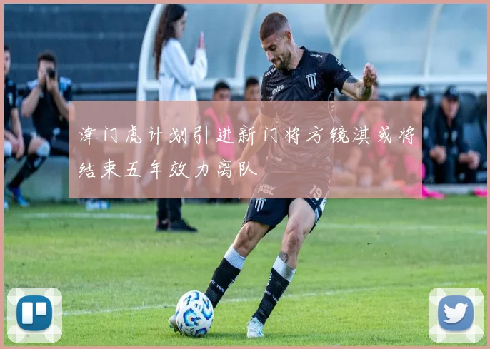 津门虎计划引进新门将方镜淇或将结束五年效力离队