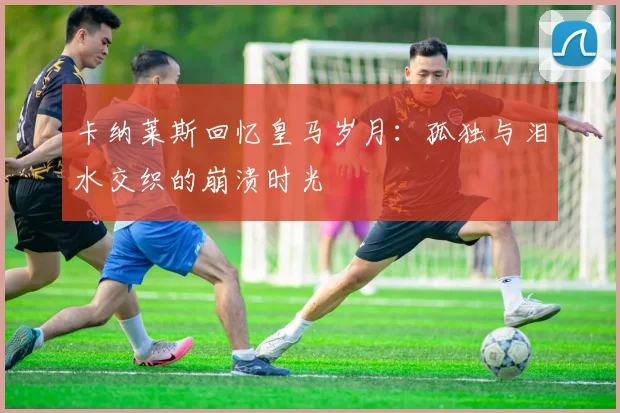 卡纳莱斯回忆皇马岁月：孤独与泪水交织的崩溃时光