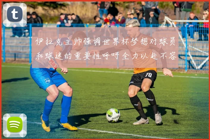 伊拉克主帅强调世界杯梦想对球员和球迷的重要性呼吁全力以赴不容忽视