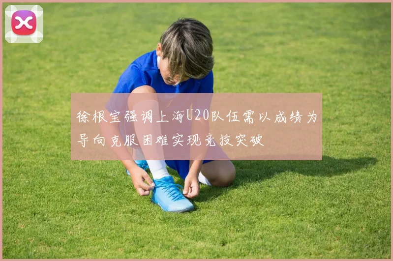 徐根宝强调上海U20队伍需以成绩为导向克服困难实现竞技突破