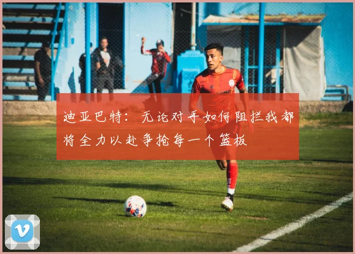 迪亚巴特：无论对手如何阻拦我都将全力以赴争抢每一个篮板