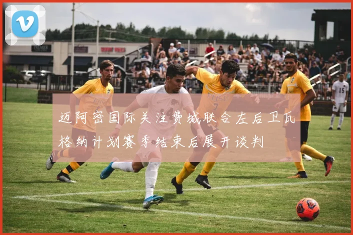 迈阿密国际关注费城联合左后卫瓦格纳计划赛季结束后展开谈判