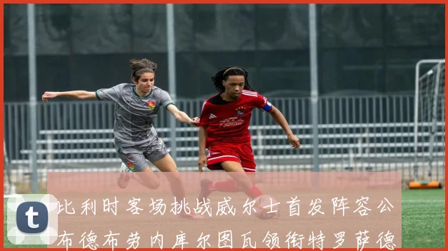 比利时客场挑战威尔士首发阵容公布德布劳内库尔图瓦领衔特罗萨德出战