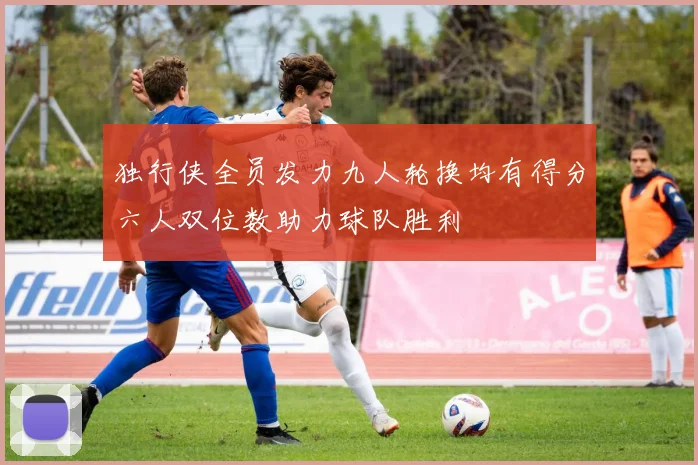 独行侠全员发力九人轮换均有得分六人双位数助力球队胜利