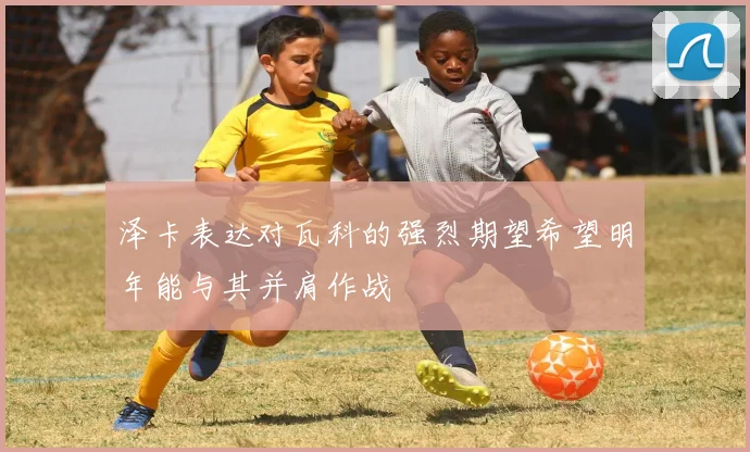 泽卡表达对瓦科的强烈期望希望明年能与其并肩作战