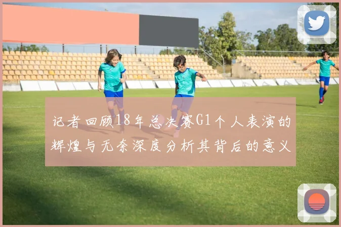 记者回顾18年总决赛G1个人表演的辉煌与无奈深度分析其背后的意义与影响