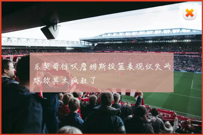 东契奇惊叹詹姆斯投篮表现仅失两球称其太疯狂了
