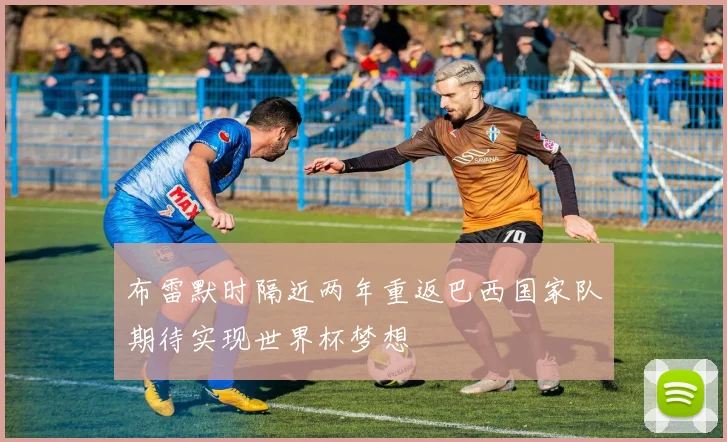 布雷默时隔近两年重返巴西国家队期待实现世界杯梦想