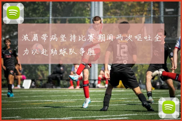 浓眉带病坚持比赛期间两次呕吐全力以赴助球队争胜