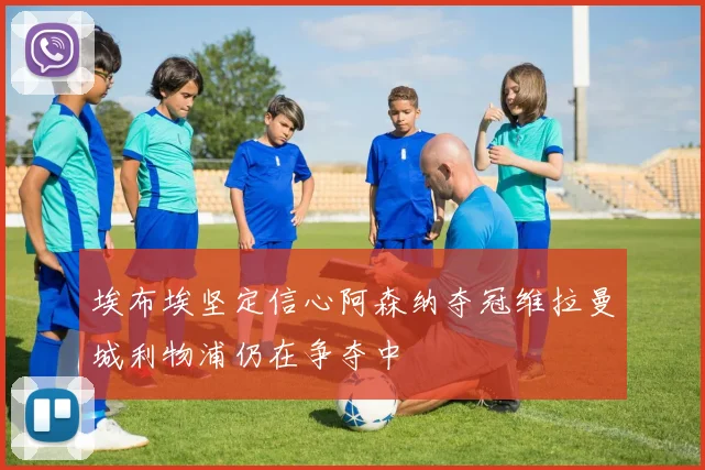 埃布埃坚定信心阿森纳夺冠维拉曼城利物浦仍在争夺中