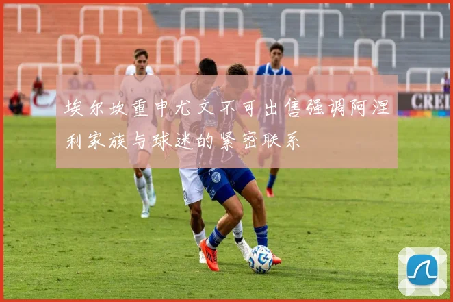 埃尔坎重申尤文不可出售强调阿涅利家族与球迷的紧密联系