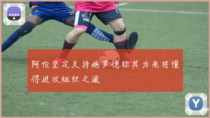 阿伦坚定支持施罗德称其为老将懂得进攻组织之道