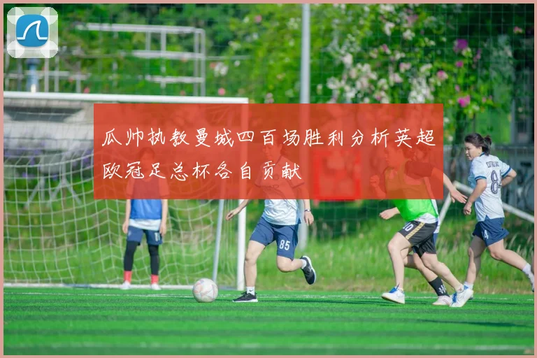 瓜帅执教曼城四百场胜利分析英超欧冠足总杯各自贡献