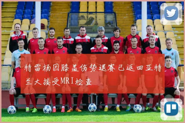 特雷杨因膝盖伤势退赛已返回亚特兰大接受MRI检查