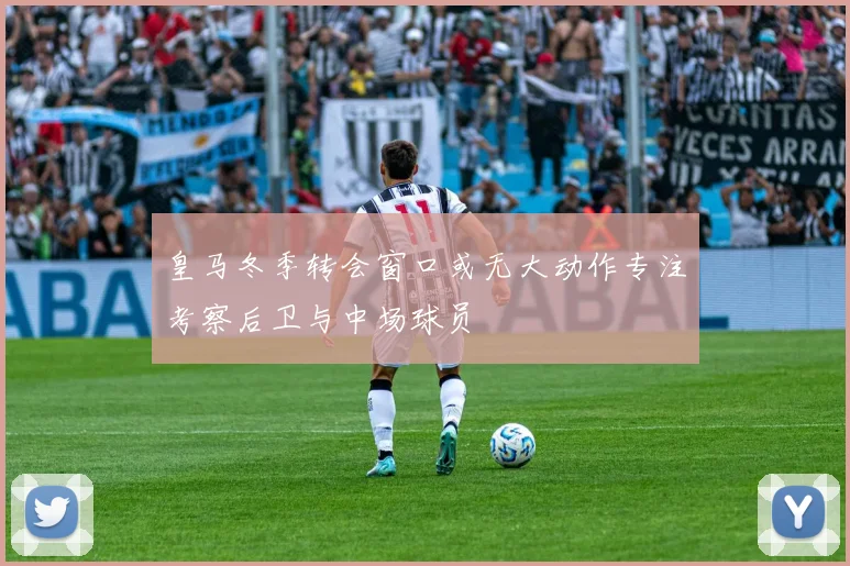 皇马冬季转会窗口或无大动作专注考察后卫与中场球员