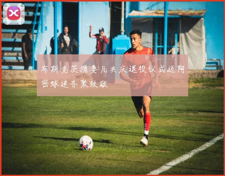 布斯克茨携妻儿共庆退役仪式迈阿密球迷齐聚致敬