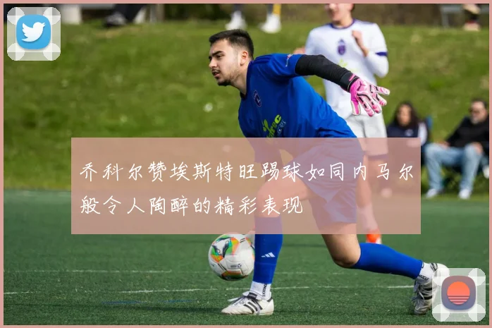 乔科尔赞埃斯特旺踢球如同内马尔般令人陶醉的精彩表现