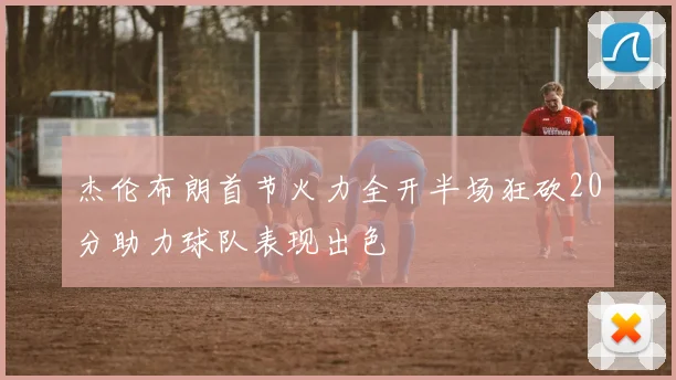 杰伦布朗首节火力全开半场狂砍20分助力球队表现出色