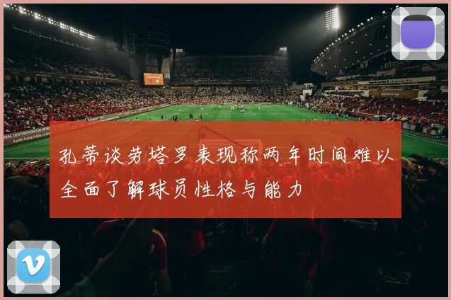 孔蒂谈劳塔罗表现称两年时间难以全面了解球员性格与能力