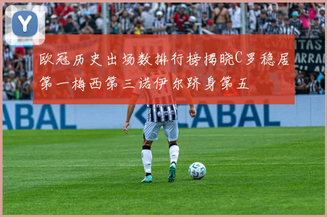 欧冠历史出场数排行榜揭晓C罗稳居第一梅西第三诺伊尔跻身第五