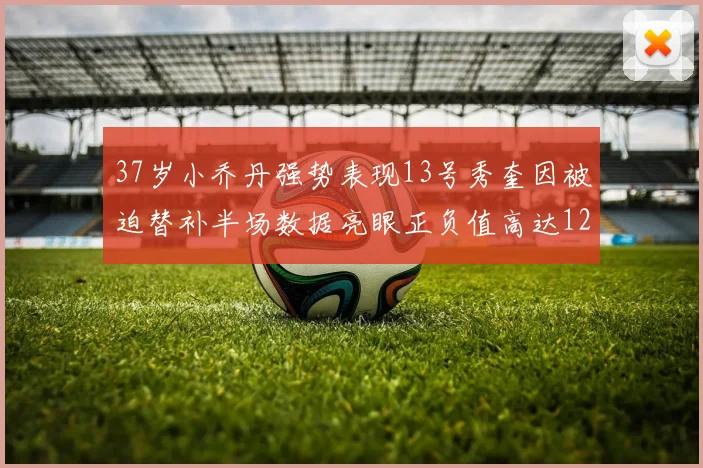 37岁小乔丹强势表现13号秀奎因被迫替补半场数据亮眼正负值高达12
