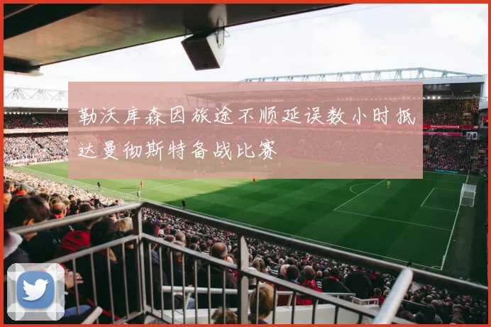 勒沃库森因旅途不顺延误数小时抵达曼彻斯特备战比赛