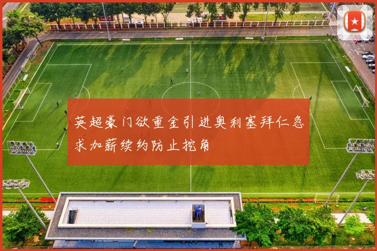 英超豪门欲重金引进奥利塞拜仁急求加薪续约防止挖角