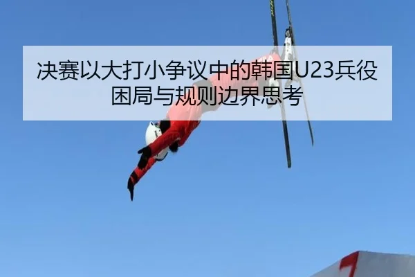 决赛以大打小争议中的韩国U23兵役困局与规则边界思考 - YaboSports