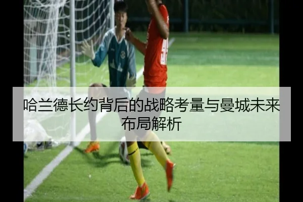 哈兰德长约背后的战略考量与曼城未来布局解析（YaboSports）